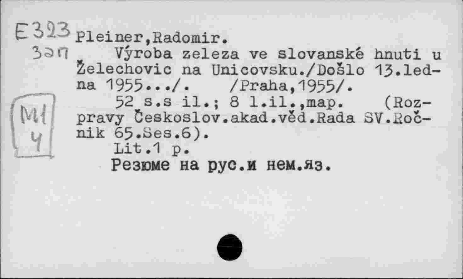 ﻿єиз
5а п
Pleiner»Radomir.
Vyroba zeleza ve slovanské hnuti u 2el.ech.ovic na Unicovsku./DoSlo 13»led-na 1955»»»/. /Praha,1955/«
52 s.s il.; 8 1.il.,map. (Roz-pravy Ôeskoslov.akad.vëd.Rada SV.Roc-nik 65.8es.6).
Lit.l p.
Резюме на рус.и нем.яз.